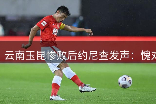 云南玉昆惨败后约尼查发声：愧对球迷 需重整旗鼓迎战重庆