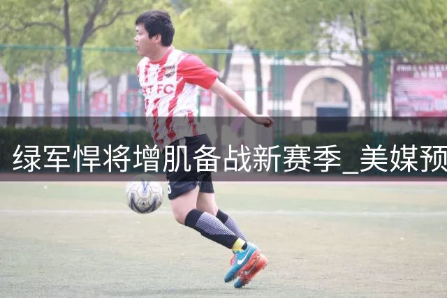 绿军悍将增肌备战新赛季 美媒预测其成费城新核心